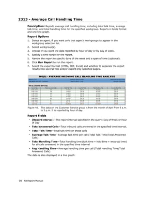 2313 - Average Call Handling Time
       Description: Reports average call handling time, including total talk time, average
       talk time, and total handling time for the specified workgroup. Reports in table format
       and one line graph.

       Report Options
       1.   Select an agent, if you want only that agent’s workgroups to appear in the
            workgroup selection list.
       2.   Select workgroup(s).
       3.   Choose if you want the data reported by hour of day or by day of week.
       4.   Specify a time range for the report.
       5.   Narrow the report to specific days of the week and a span of time (optional).
       6.   Click Run Report to run the report.
       7.   Select the export format (HTML, PDF, Excel) and whether to separate the report
            results into several files and/or export only specified pages.




       Figure 46.    This data on the Customer Service group is from the month of April from 9 a.m.
                     to 5 p.m. It is reported by hour of day.

       Report Fields
        • [Report interval]—The report interval specified in the query: Day of Week or Hour
            of Day
        • Total Answered Calls—Total inbound calls answered in the specified time interval.
        • Total Talk Time—Total talk time on those calls
        • Average Talk Time—Average talk time per call (Total Talk Time/Total Answered
            Calls)
        • Total Handling Time—Total handling time (talk time + hold time + wrap-up time)
            for all calls answered in the specified time interval
        • Avg Handling Time—Average handling time per call (Total Handling Time/Total
            Answered Calls)
       The data is also displayed in a line graph:




90 AltiReport Manual
 