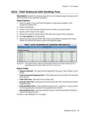 Chapter 3: The Reports



2315 - Total Outbound Calls Handling Time
    Description: Reports the total/average talk time and total/average handling time for
    outbound calls for the specified workgroup.

    Report Options
    1.   Select an agent, if you want only that agent’s workgroups to appear in the
         workgroup selection list.
    2.   Select workgroup(s).
    3.   Choose if you want the data reported by hour of day or by day of week.
    4.   Specify a time range for the report.
    5.   Narrow the report to specific days of the week and a span of time (optional).
    6.   Click Run Report to run the report.
    7.   Select the export format (HTML, PDF, Excel) and whether to separate the report
         results into several files and/or export only specified pages.




    Figure 49.    This report shows outbound call handling data for the Sales workgroup for a
                  specified period of time in May, from 9 a.m. to 5 p.m.

    Report Fields
     • [Report interval]—The report interval specified in the query: Day of Week or Hour
         of Day
     • Total Connected Outgoing Calls—Total outbound calls connected in the specified
         time interval.
     • Total Talk Time—Total talk time on those calls
     • Average Talk Time—Average talk time per call (Total Talk Time/Total Connected
         Outgoing Calls)
     • Total Handling Time—Total handling time (talk time + hold time + wrap-up time)
         for all outgoing calls connected in the specified time interval
     • Avg Handling Time—Average handling time per call (Total Handling Time/Total
         Connected Outgoing Calls)
    The data is also displayed in a line graph:




                                                                             AltiReport Manual   93
 