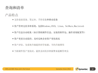 查询和清单
产品特点
           支持桌面设备、笔记本、手持设备和移动设备


           资产管理支持多种系统，包括Windows,UNIX, Linux, NetWare,Macintosh

           资产信息自动收集（如计算机硬件信息、安装的软件包、操作系统配置等）

           资产变更自动监控，及时反映企业资产变化状况

           资产评估，为系统升级提供科学依据，节约升级费用

           当软硬件资产变化时，提供及时的多种报警来提醒管理员




CMS and SMS: Now and in the Future        Symantec Vision 2010        10
                                                                 10
 