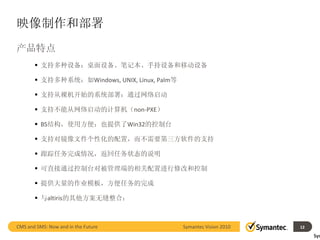 映像制作和部署
产品特点
        支持多种设备：桌面设备、笔记本、手持设备和移动设备

        支持多种系统：如Windows, UNIX, Linux, Palm等

        支持从裸机开始的系统部署：通过网络启动

        支持不能从网络启动的计算机（non-PXE）

        BS结构，使用方便；也提供了Win32的控制台

        支持对镜像文件个性化的配置，而不需要第三方软件的支持

        跟踪任务完成情况，返回任务状态的说明

        可直接通过控制台对被管理端的相关配置进行修改和控制

        提供大量的作业模板，方便任务的完成

        与altiris的其他方案无缝整合：



CMS and SMS: Now and in the Future             Symantec Vision 2010        12
                                                                      12        Sym
 