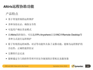 Altiris远程协助功能
 产品特点
  基于带宽控制的远程维护

  多种身份认证，确保安全性

  可选用户确认登录模式

  在Altiris的控制台，可以选择Pc Anywhere以及VNC和Remote Desktop等
    多种方式进行远程维护

  除了传统的远程画图，对话等功能外具备了录像功能，能够为远程维护的
    合法性，正确性提供佐证

  完整的日志记录

  能够通过专门的控件管理不同安全级别的计算机以及服务器


CMS and SMS: Now and in the Future   Symantec Vision 2010        18
                                                            18
 