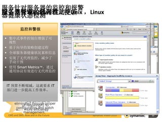 服务针对服务器的监控和报警
除了支持Windows还支持Unix ，Linux
服务器管理的易用性
服务器管理的软件自动更新
器健康状态检测
Inventory and and
    Monitoring Tasks
           易用性
       流程自动化
       监控和警报
       Alerting
 自动执行日常 IT 操作
  为准备任务提供了企业日历和
 集中式事件控制台增强了可
    针对Unix和Linux也
   视性  集中监控维护时间
 与电子邮件审批和其他业务
    能进行资产收集和
  系统相集成
 基于向导的策略创建过程
    为创建策略提供了配置向导
    历史监控数据长期
    管理，以及远程任
  增强了数据虚拟化和报告功能
 提供了图形设计工具和制表
    保存可做服务器能
 全球服务器健康状况累积信息
   工具       务执行
    提供了可操作的门户页面
 实现了无代理监控，减少了
      力分析的依据
 利用 Altiris 任务和策略引擎
   手动干预
 使用 Smart Metrics™，通过
    可以设定策略，针
   通用协议有效进行无代理监控
    对紧急情况报警及
  一般公司会将 75% 的 IT 预
      时通知管理员
  80% 的意外停机是由人为因素
  算用于维护和管理。
 IT 预算不断缩减，这就要求 IT
  和流程问题引起，包括不完善
       的变更管理实践。
 部门进一步提高工作效率。
         “90% of all system
     IT vulnerabilities can to
        budgets continue be
     eliminated through proper
      be cut requiring IT to
      configuration and patch
      work more efficiently
           management.”
  CMS and SMS: Now and in the Future   Symantec Vision 2010   23
                                                                   23
 