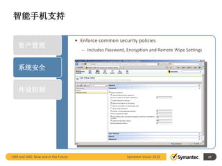 智能手机支持

                                     • Enforce common security policies
    资产管理
                                       – Includes Password, Encryption and Remote Wipe Settings


    系统安全


    外设控制




CMS and SMS: Now and in the Future                          Symantec Vision 2010                  27
 