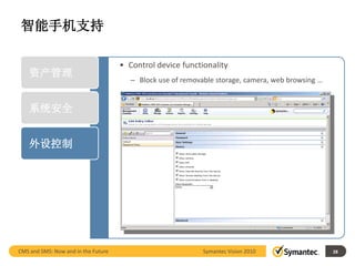 智能手机支持

                                     • Control device functionality
    资产管理
                                        – Block use of removable storage, camera, web browsing …


    系统安全


    外设控制




CMS and SMS: Now and in the Future                           Symantec Vision 2010                  28
 