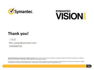 Thank you!
  王俊涛
  Alex_wang1@symantec.com
  15026682126



Copyright © 2010 Symantec Corporation. All rights reserved. Symantec and the Symantec Logo are trademarks or registered trademarks of Symantec Corporation or its affiliates in
the U.S. and other countries. Other names may be trademarks of their respective owners.

This document is provided for informational purposes only and is not intended as advertising. All warranties relating to the information in this document, either express or implied,
are disclaimed to the maximum extent allowed by law. The information in this document is subject to change without notice.


                                                                                                                                                                                        33
 