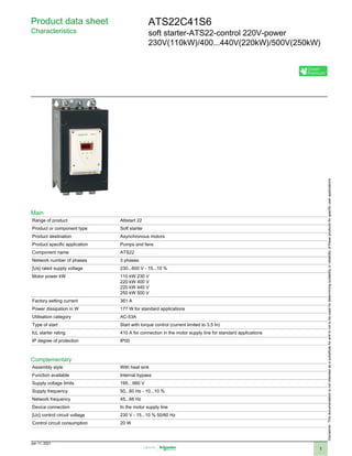 Product data sheet
Characteristics
ATS22C41S6
soft starter-ATS22-control 220V-power
230V(110kW)/400...440V(220kW)/500V(250kW)
Main
Range of product Altistart 22
Product or component type Soft starter
Product destination Asynchronous motors
Product specific application Pumps and fans
Component name ATS22
Network number of phases 3 phases
[Us] rated supply voltage 230...600 V - 15...10 %
Motor power kW 110 kW 230 V
220 kW 400 V
220 kW 440 V
250 kW 500 V
Factory setting current 361 A
Power dissipation in W 177 W for standard applications
Utilisation category AC-53A
Type of start Start with torque control (current limited to 3.5 In)
IcL starter rating 410 A for connection in the motor supply line for standard applications
IP degree of protection IP00
Complementary
Assembly style With heat sink
Function available Internal bypass
Supply voltage limits 195…660 V
Supply frequency 50...60 Hz - 10...10 %
Network frequency 45...66 Hz
Device connection In the motor supply line
[Uc] control circuit voltage 230 V - 15...10 % 50/60 Hz
Control circuit consumption 20 W
Disclaimer:Thisdocumentationisnotintendedasasubstituteforandisnottobeusedfordeterminingsuitabilityorreliabilityoftheseproductsforspecificuserapplications
 
Jan 11, 2021
1
 