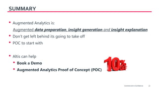22
SUMMARY
• Augmented Analytics is:
Augmented data preparation, insight generation and insight explanation
• Don’t get left behind its going to take off
• POC to start with
• Altis can help
• Book a Demo
• Augmented Analytics Proof of Concept (POC)
Commercial-in-Confidence
 
