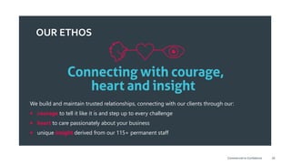 OUR ETHOS
We build and maintain trusted relationships, connecting with our clients through our:
 courage to tell it like it is and step up to every challenge
 heart to care passionately about your business
 unique insight derived from our 115+ permanent staff
28Commercial-in-Confidence
 