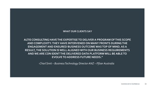 ALTIS CONSULTING HAVETHE EXPERTISETO DELIVER A PROGRAM OFTHIS SCOPE
AND COMPLEXITY.THEY HAVE INTERVENED ON MANY FRONTS DURINGTHE
ENGAGEMENT AND ENSURED BUSINESS OUTCOME WASTOP OF MIND. AS A
RESULT,THE SOLUTION IS WELL ALIGNED WITH OUR BUSINESS REQUIREMENTS
AND WE ARE CON IDENTTHE DELIVERED DATA PLATFORMWILL BE ABLETO
EVOLVETO ADDRESS FUTURE NEEDS.”
WHAT OUR CLIENTS SAY
-Charl Smit – BusinessTechnology Director ANZ – Pfizer Australia
34Commercial-in-Confidence
 