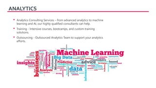 ANALYTICS
• Analytics Consulting Services – from advanced analytics to machine
learning and AI, our highly qualified consultants can help.
• Training - Intensive courses, bootcamps, and custom training
solutions.
• Outsourcing - Outsourced Analytics Team to support your analytics
efforts.
 