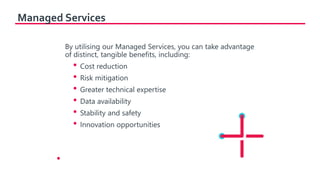 Managed Services
By utilising our Managed Services, you can take advantage
of distinct, tangible benefits, including:
• Cost reduction
• Risk mitigation
• Greater technical expertise
• Data availability
• Stability and safety
• Innovation opportunities
•
 