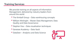 Training Services
We provide training on all aspects of Information
Management, delivered by industry leaders from
around the world.
• The Kimball Group – Data warehousing concepts
• William McKnight - Master Data Management, Data
Quality and Data Governance
• Stephen Few – Data visualisation techniques
• Genesee Academy – Data Vault
• DataSeer – Analytics and Data Science
 