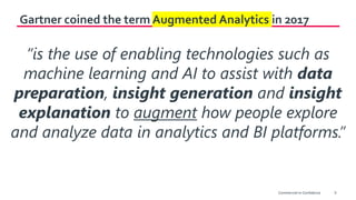 9
Gartner coined the term Augmented Analytics in 2017
“is the use of enabling technologies such as
machine learning and AI to assist with data
preparation, insight generation and insight
explanation to augment how people explore
and analyze data in analytics and BI platforms.”
Commercial-in-Confidence
 