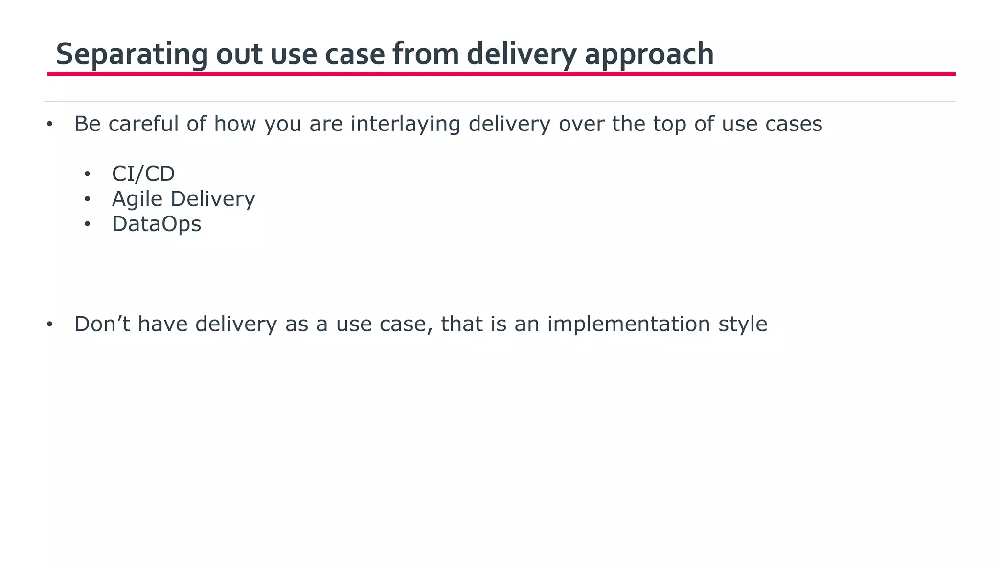 Separating out use case from delivery approach
• Be careful of how you are interlaying delivery over the top of use cases
• CI/CD
• Agile Delivery
• DataOps
• Don’t have delivery as a use case, that is an implementation style
 