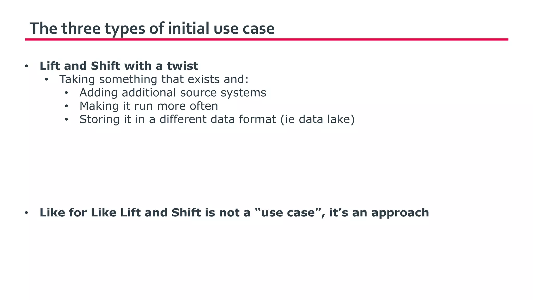 The three types of initial use case
• Lift and Shift with a twist
• Taking something that exists and:
• Adding additional source systems
• Making it run more often
• Storing it in a different data format (ie data lake)
• Like for Like Lift and Shift is not a “use case”, it’s an approach
 
