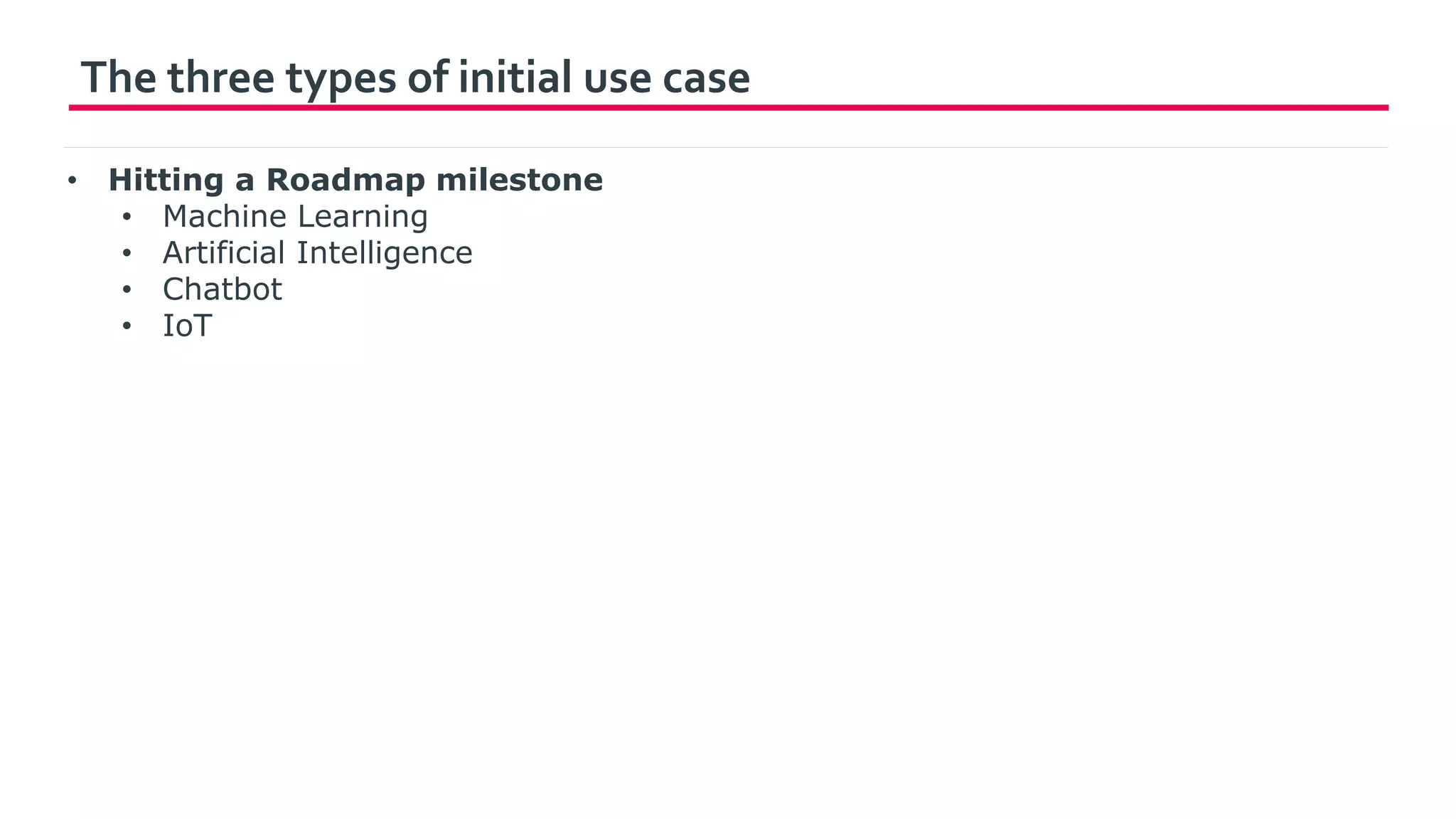 The three types of initial use case
• Hitting a Roadmap milestone
• Machine Learning
• Artificial Intelligence
• Chatbot
• IoT
 
