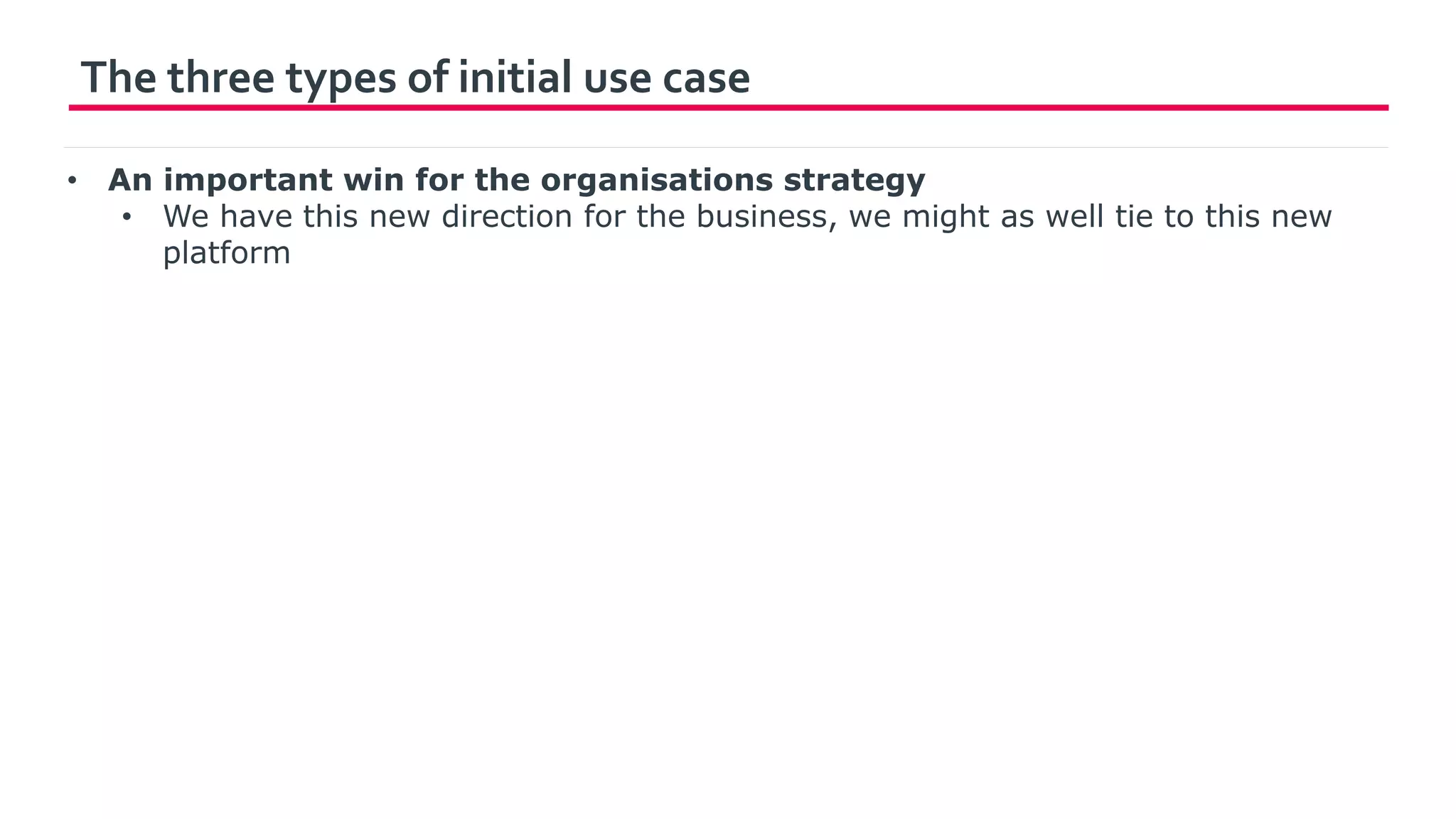 The three types of initial use case
• An important win for the organisations strategy
• We have this new direction for the business, we might as well tie to this new
platform
 
