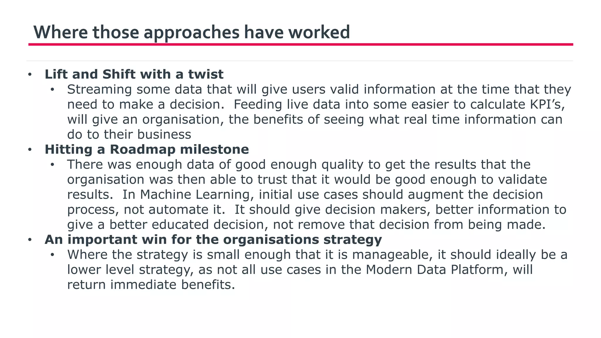 Where those approaches have worked
• Lift and Shift with a twist
• Streaming some data that will give users valid information at the time that they
need to make a decision. Feeding live data into some easier to calculate KPI’s,
will give an organisation, the benefits of seeing what real time information can
do to their business
• Hitting a Roadmap milestone
• There was enough data of good enough quality to get the results that the
organisation was then able to trust that it would be good enough to validate
results. In Machine Learning, initial use cases should augment the decision
process, not automate it. It should give decision makers, better information to
give a better educated decision, not remove that decision from being made.
• An important win for the organisations strategy
• Where the strategy is small enough that it is manageable, it should ideally be a
lower level strategy, as not all use cases in the Modern Data Platform, will
return immediate benefits.
 