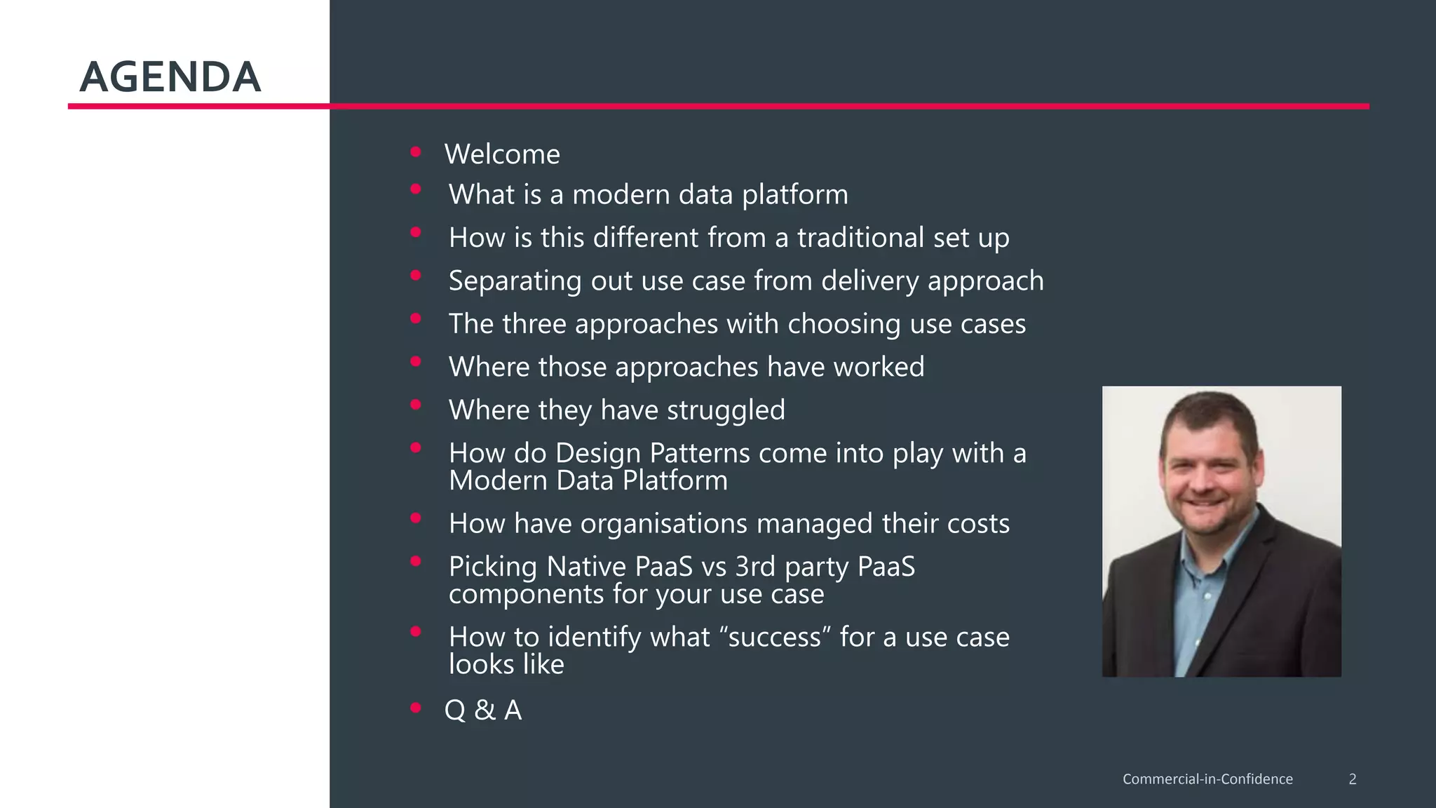 AGENDA
2
• Welcome
• What is a modern data platform
• How is this different from a traditional set up
• Separating out use case from delivery approach
• The three approaches with choosing use cases
• Where those approaches have worked
• Where they have struggled
• How do Design Patterns come into play with a
Modern Data Platform
• How have organisations managed their costs
• Picking Native PaaS vs 3rd party PaaS
components for your use case
• How to identify what “success” for a use case
looks like
• Q & A
Commercial-in-Confidence
 