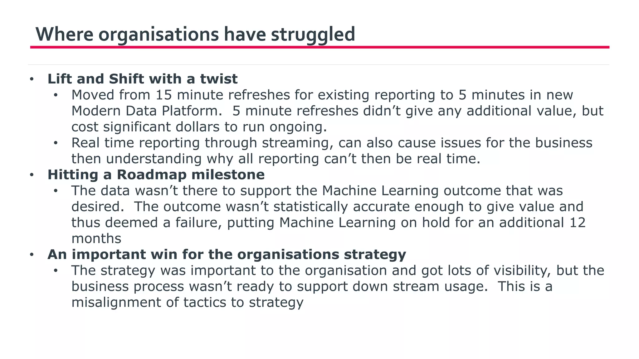 Where organisations have struggled
• Lift and Shift with a twist
• Moved from 15 minute refreshes for existing reporting to 5 minutes in new
Modern Data Platform. 5 minute refreshes didn’t give any additional value, but
cost significant dollars to run ongoing.
• Real time reporting through streaming, can also cause issues for the business
then understanding why all reporting can’t then be real time.
• Hitting a Roadmap milestone
• The data wasn’t there to support the Machine Learning outcome that was
desired. The outcome wasn’t statistically accurate enough to give value and
thus deemed a failure, putting Machine Learning on hold for an additional 12
months
• An important win for the organisations strategy
• The strategy was important to the organisation and got lots of visibility, but the
business process wasn’t ready to support down stream usage. This is a
misalignment of tactics to strategy
 
