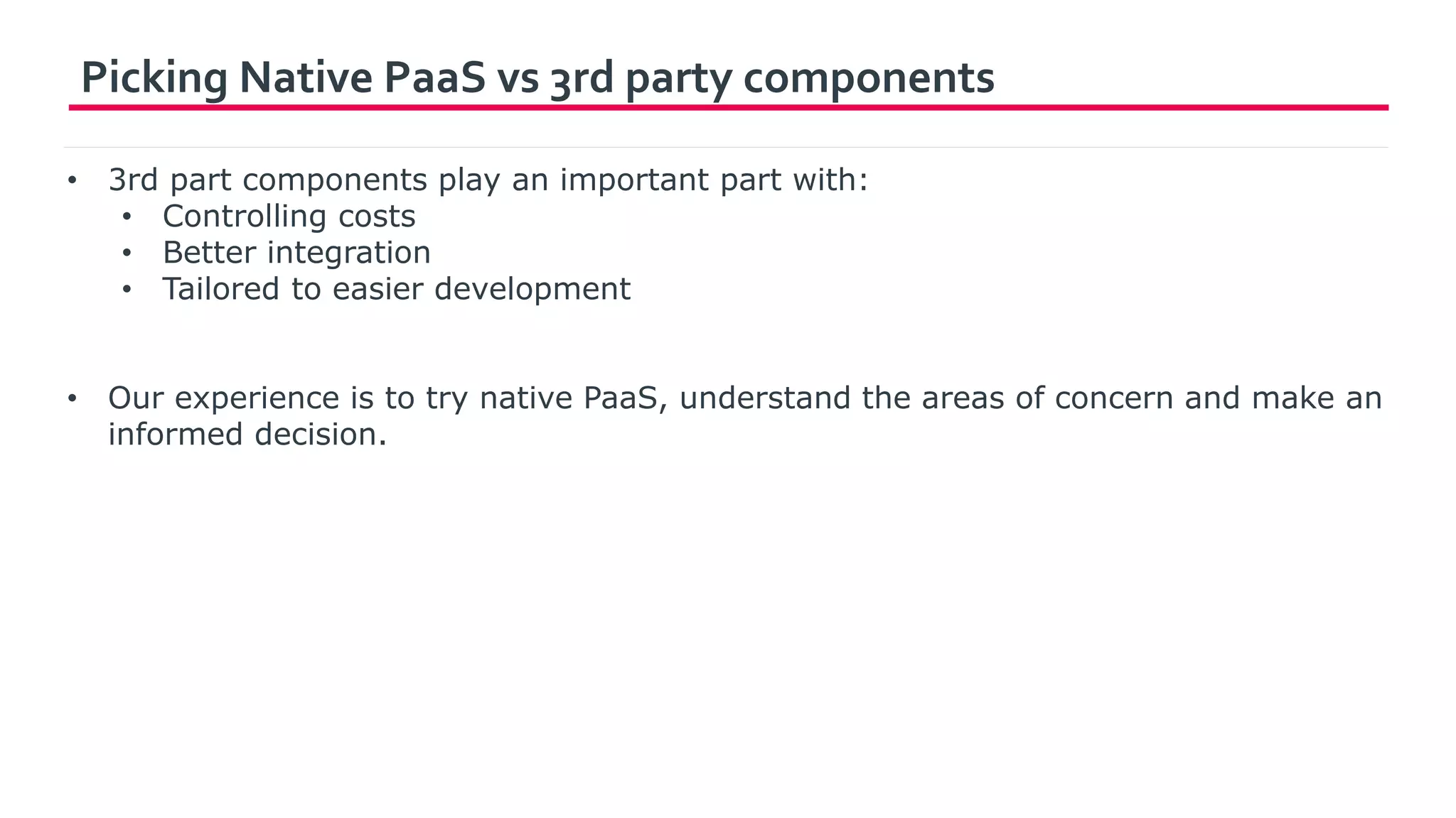 Picking Native PaaS vs 3rd party components
• 3rd part components play an important part with:
• Controlling costs
• Better integration
• Tailored to easier development
• Our experience is to try native PaaS, understand the areas of concern and make an
informed decision.
 