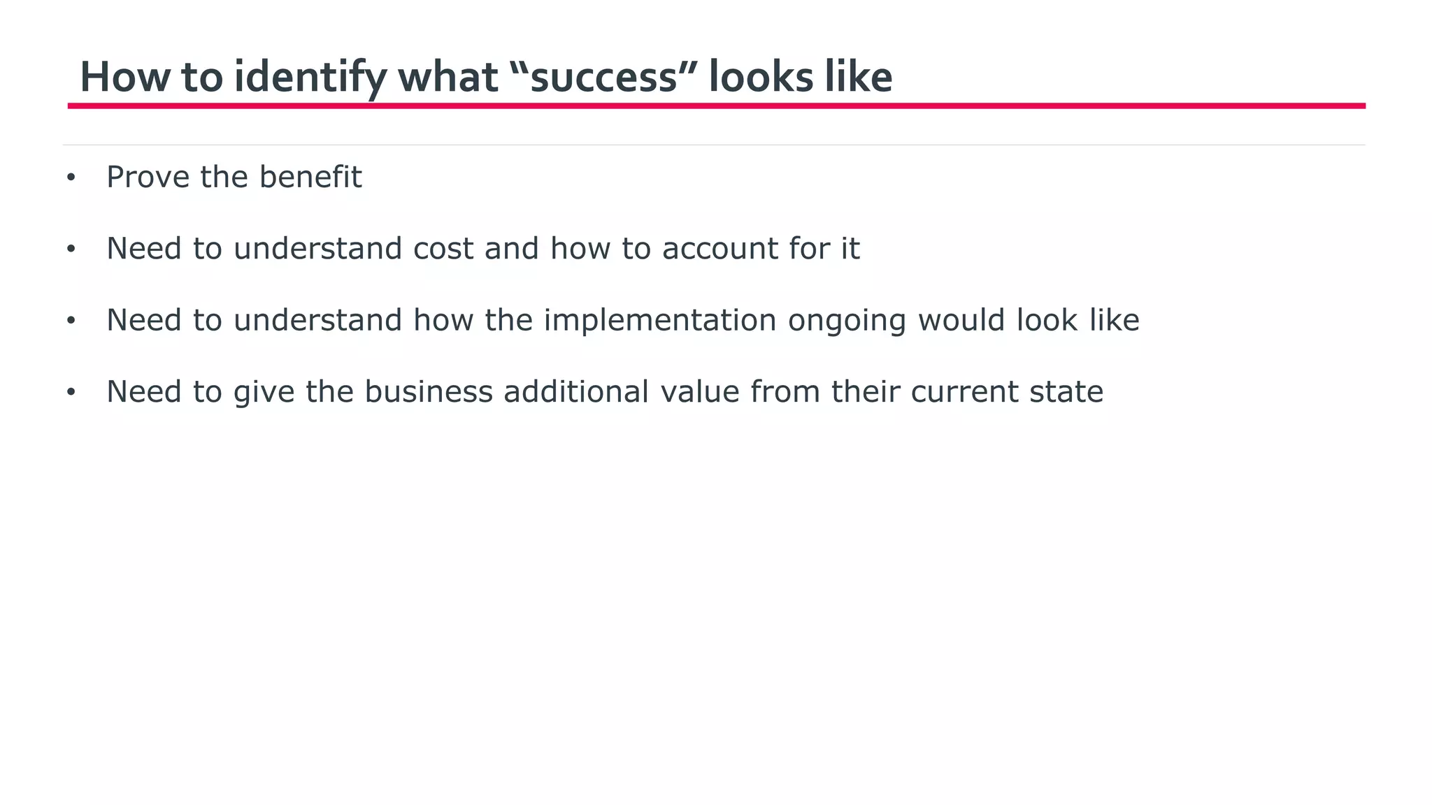 How to identify what “success” looks like
• Prove the benefit
• Need to understand cost and how to account for it
• Need to understand how the implementation ongoing would look like
• Need to give the business additional value from their current state
 