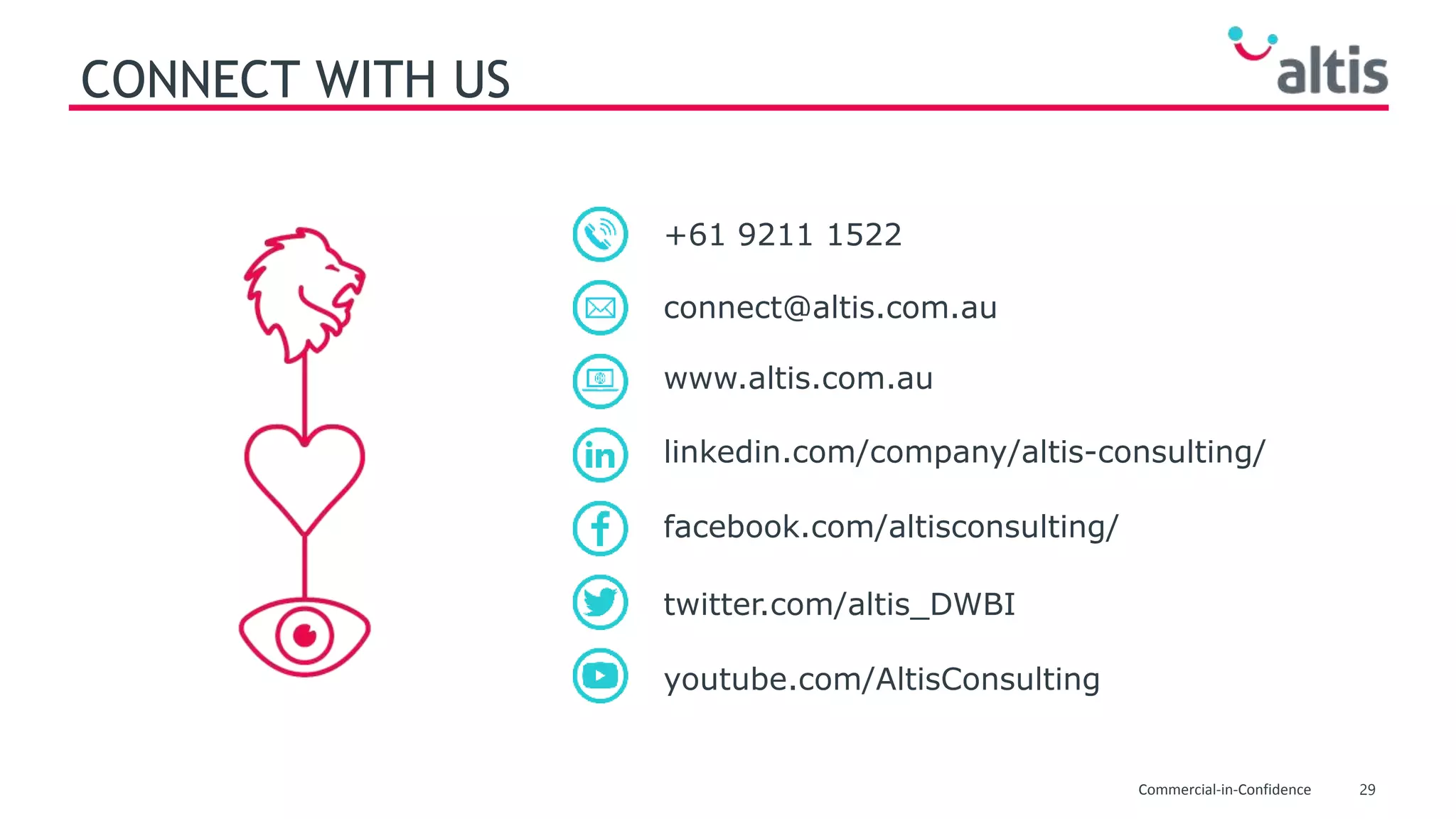 29Commercial-in-Confidence
CONNECT WITH US
www.altis.com.au
connect@altis.com.au
+61 9211 1522
twitter.com/altis_DWBI
facebook.com/altisconsulting/
linkedin.com/company/altis-consulting/
youtube.com/AltisConsulting
 