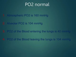 PO2 normal
1. Atmospheric PO2 is 160 mmHg
2. Alveolar PO2 is 104 mmHg
3. PO2 of the Blood entering the lungs is 40 mmHg
4. PO2 of the Blood leaving the lungs is 104 mmHg
 