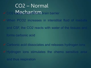 CO2 – Normal
Mechanism
 CO2 easily cross Blood brain barrier
 When PCO2 increases in interstitial fluid of medulla
and CSF, the CO2 reacts with water of the tissues and
forms carbonic acid
 Carbonic acid dissociates and releases hydrogen ions
 Hydrogen ions stimulates the chemo sensitive area
and thus respiration
 