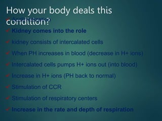 How your body deals this
condition?
 Acclimatization
 Kidney comes into the role
 kidney consists of intercalated cells
 When PH increases in blood (decrease in H+ ions)
 Intercalated cells pumps H+ ions out (into blood)
 Increase in H+ ions (PH back to normal)
 Stimulation of CCR
 Stimulation of respiratory centers
 Increase in the rate and depth of respiration
 