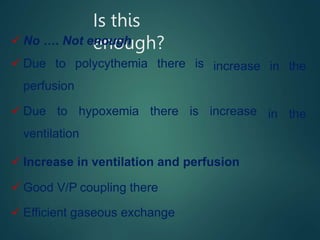 Is this
enough?
 No …. Not enough
 Due to polycythemia there is
perfusion
increase in the
 Due to hypoxemia there is increase
ventilation
 Increase in ventilation and perfusion
 Good V/P coupling there
in the
 Efficient gaseous exchange
 