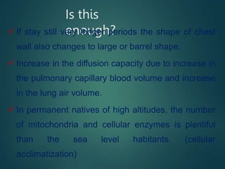 Is this
enough?
 If stay still very longer periods the shape of chest
wall also changes to large or barrel shape.
 Increase in the diffusion capacity due to increase in
the pulmonary capillary blood volume and increase
in the lung air volume.
 In permanent natives of high altitudes, the number
of mitochondria and cellular enzymes is plentiful
than the sea level habitants. (cellular
acclimatization)
 