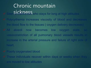 Chronic mountain
sickness
 Seen in individuals who stays for long at high altitudes
 Polycythemia increases viscosity of blood and decreases
the blood flow to the tissues ( oxygen delivery decreases)
 All alveoli now becomes low oxygen state, so
vasoconstriction of all pulmonary blood vessels results in
increase in the arterial pressure and failure of right side of
heart.
 Poorly oxygenated blood
 These individuals recover within days or weeks when they
are moved to low altitudes
 