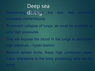 Deep sea
diving
 Descending beneath the sea, the pressure
increases tremendously
 To prevent collapse of lungs, air must be supplied at
very high pressures
 This will expose the blood in the lungs to extremely
high pressure – hyper-barism
 Beyond certain limits, these high pressures cause
major alterations in the body physiology and can be
lethal
 