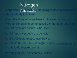 Nitrogen
narcosis
 At the sea level pressure, the nitrogen has no significant
effect on body functions
 When the diver remains beneath the sea for an hour or
more and breathing compressed air, the depth at which
the first symptom occurs is 120 feet
 At 120 feet, diver begins to be jovial
 At 150-200 feet, he becomes drowsy
 At 200-250 feet, his strength wanes
unable to do required work)
 Beyond 250 feet, he becomes useless
considerably (
 