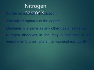 Nitrogen
narcosis
 Similar as alcoholic intoxication
 Also called raptures of the depths
 Mechanism is same as any other gas anesthetics
 Nitrogen dissolves in the fatty substances in the
neural membranes, alters the neuronal excitability
 