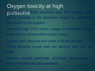 Oxygen toxicity at high
pressures
 When PO2 of blood increases (say 100 mmHg), there
will be increase in the dissolved oxygen in addition to
that bound to hemoglobin
 Extremely high PO2 (when oxygen is breathed at high
pressures) is detrimental to body tissues
 Causes brain seizures and coma in 30-60 minutes
 These seizures occurs with out warning sign and are
lethal
 Nausea, muscle twitchings, dizziness, disturbance of
vision, irritability and disorientation
 