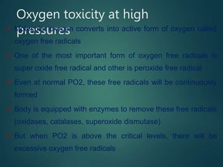 Oxygen toxicity at high
pressures
 Molecular oxygen converts into active form of oxygen called
oxygen free radicals
 One of the most important form of oxygen free radicals is
super oxide free radical and other is peroxide free radical
 Even at normal PO2, these free radicals will be continuously
formed
 Body is equipped with enzymes to remove these free radicals
(oxidases, catalases, superoxide dismutase)
 But when PO2 is above the critical levels, there will be
excessive oxygen free radicals
 