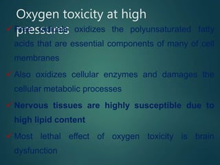 Oxygen toxicity at high
pressures
 Free radicals oxidizes the polyunsaturated fatty
acids that are essential components of many of cell
membranes
 Also oxidizes cellular enzymes and damages the
cellular metabolic processes
 Nervous tissues are highly susceptible due to
high lipid content
 Most lethal effect of oxygen toxicity is brain
dysfunction
 