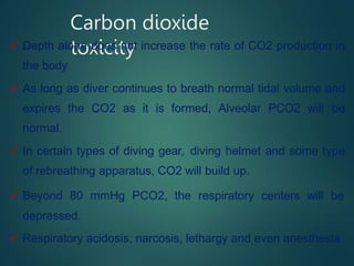 Carbon dioxide
toxicity
 Depth alone does not increase the rate of CO2 production in
the body
 As long as diver continues to breath normal tidal volume and
expires the CO2 as it is formed, Alveolar PCO2 will be
normal.
 In certain types of diving gear, diving helmet and some type
of rebreathing apparatus, CO2 will build up.
 Beyond 80 mmHg PCO2, the respiratory centers will be
depressed.
 Respiratory acidosis, narcosis, lethargy and even anesthesia.
 