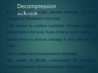 Decompression
sickness
 If a diver stays longer periods beneath the sea,
nitrogen is dissolved in the body
 If he comes to surface suddenly, nitrogen bubbles
are formed in the body fluids (intra or extra cellular)
 Cause minor to serious damage to any area of the
body
 This is called as Decompression sickness
 Also called as Bends, compressed air sickness,
Caisson disease, Diver’s paralysis, Dysbarism
 