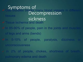 Symptoms of
Decompression
sickness
 Gas bubbles blocks many blood vessels in different
tissues
 Tissue ischemia and death
 In 85-90% of people, pain in the joints and muscles
of legs and arms (bends)
 In 5-10% of people, paralysis, dizziness or
unconsciousness
 in 2% of people, chokes, shortness of breath,
pulmonary edema and death
 