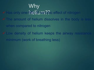 Why
helium??
 Has only one-fifth of narcotic effect of nitrogen
 The amount of helium dissolves in the body is less
when compared to nitrogen
 Low density of helium keeps the airway resistance
minimum (work of breathing less)
 