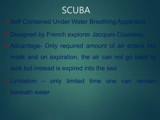 SCUBA
 Self Contained Under Water Breathing Apparatus
 Designed by French explorer Jacques Cousteau
 Advantage- Only required amount of air enters the
mask and on expiration, the air can not go back to
tank but instead is expired into the sea
 Limitation – only limited time one can remain
beneath water
 