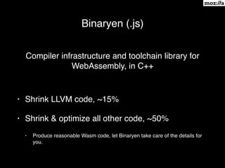 Binaryen (.js)
Compiler infrastructure and toolchain library for
WebAssembly, in C++
• Shrink LLVM code, ~15%
• Shrink & optimize all other code, ~50%
• Produce reasonable Wasm code, let Binaryen take care of the details for
you.
 