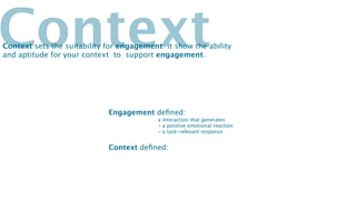 Context
Context sets the suitability for engagement: it show the ability
and aptitude for your context to support engagement.




                             Engagement deﬁned:
                                           a interaction that generates
                                           - a positive emotional reaction
                                           - a task-relevant response


                             Context deﬁned:
 