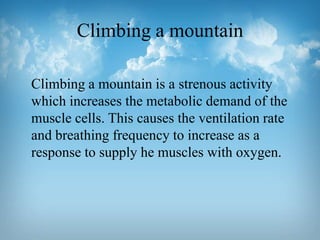 Climbing a mountain
Climbing a mountain is a strenous activity
which increases the metabolic demand of the
muscle cells. This causes the ventilation rate
and breathing frequency to increase as a
response to supply he muscles with oxygen.

 