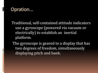 Opration...
Traditional, self-contained attitude indicators
use a gyroscope (powered via vacuum or
electrically) to establish an inertial
platform.
The gyroscope is geared to a display that has
two degrees of freedom, simultaneously
displaying pitch and bank.
 