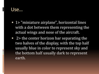 Use...
 1> "miniature airplane", horizontal lines
with a dot between them representing the
actual wings and nose of the aircraft.
 2> the center horizon bar separating the
two halves of the display, with the top half
usually blue in color to represent sky and
the bottom half usually dark to represent
earth.
 