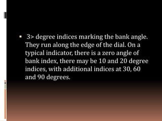  3> degree indices marking the bank angle.
They run along the edge of the dial. On a
typical indicator, there is a zero angle of
bank index, there may be 10 and 20 degree
indices, with additional indices at 30, 60
and 90 degrees.
 